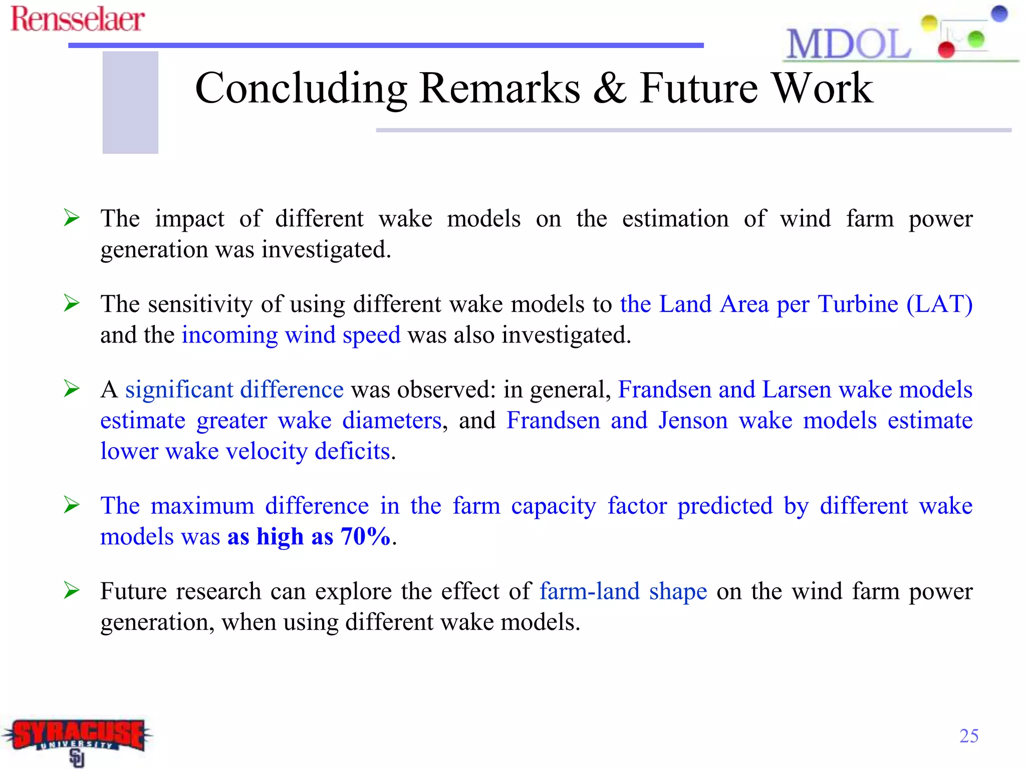 Concluding Remarks & Future Work
 The impact of different wake models on the estimation of wind farm power
generation was investigated.
 The sensitivity of using different wake models to the Land Area per Turbine (LAT)
and the incoming wind speed was also investigated.
 A significant difference was observed: in general, Frandsen and Larsen wake models
estimate greater wake diameters, and Frandsen and Jenson wake models estimate
lower wake velocity deficits.
 The maximum difference in the farm capacity factor predicted by different wake
models was as high as 70%.
 Future research can explore the effect of farm-land shape on the wind farm power
generation, when using different wake models.
25
 