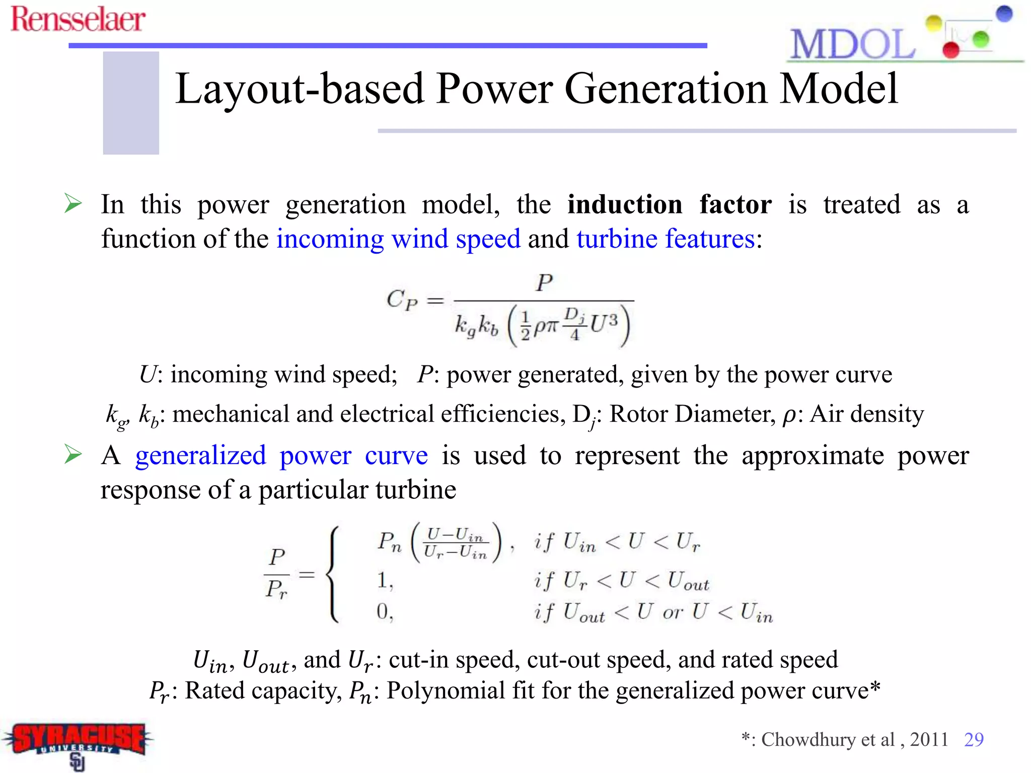29
Layout-based Power Generation Model
 In this power generation model, the induction factor is treated as a
function of the incoming wind speed and turbine features:
U: incoming wind speed; P: power generated, given by the power curve
kg, kb: mechanical and electrical efficiencies, Dj: Rotor Diameter, 𝜌: Air density
 A generalized power curve is used to represent the approximate power
response of a particular turbine
𝑈𝑖𝑛, 𝑈 𝑜𝑢𝑡, and 𝑈𝑟: cut-in speed, cut-out speed, and rated speed
𝑃𝑟: Rated capacity, 𝑃𝑛: Polynomial fit for the generalized power curve*
*: Chowdhury et al , 2011
 