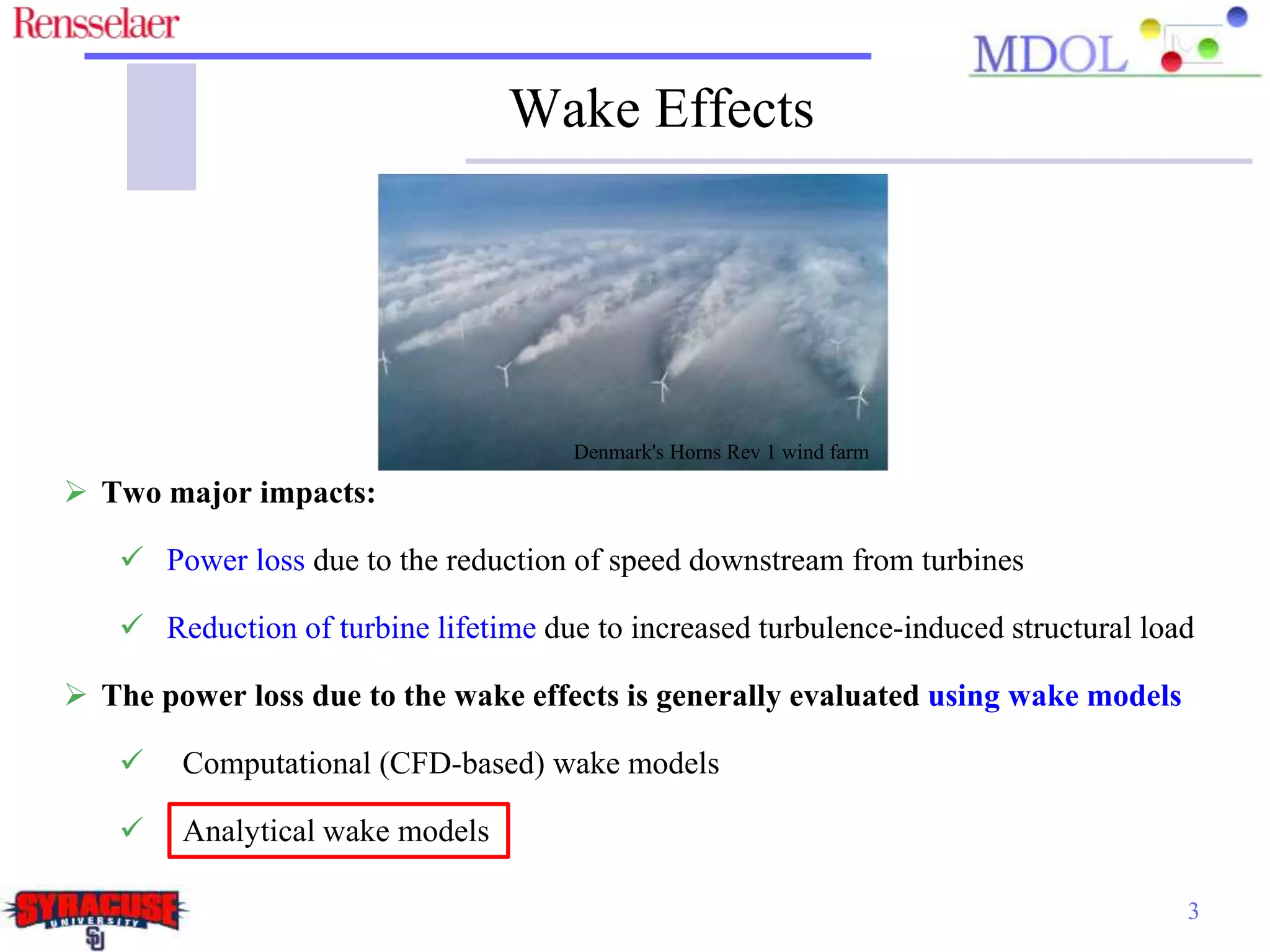 3
Denmark's Horns Rev 1 wind farm
 Two major impacts:
 Power loss due to the reduction of speed downstream from turbines
 Reduction of turbine lifetime due to increased turbulence-induced structural load
 The power loss due to the wake effects is generally evaluated using wake models
 Computational (CFD-based) wake models
 Analytical wake models
Wake Effects
 