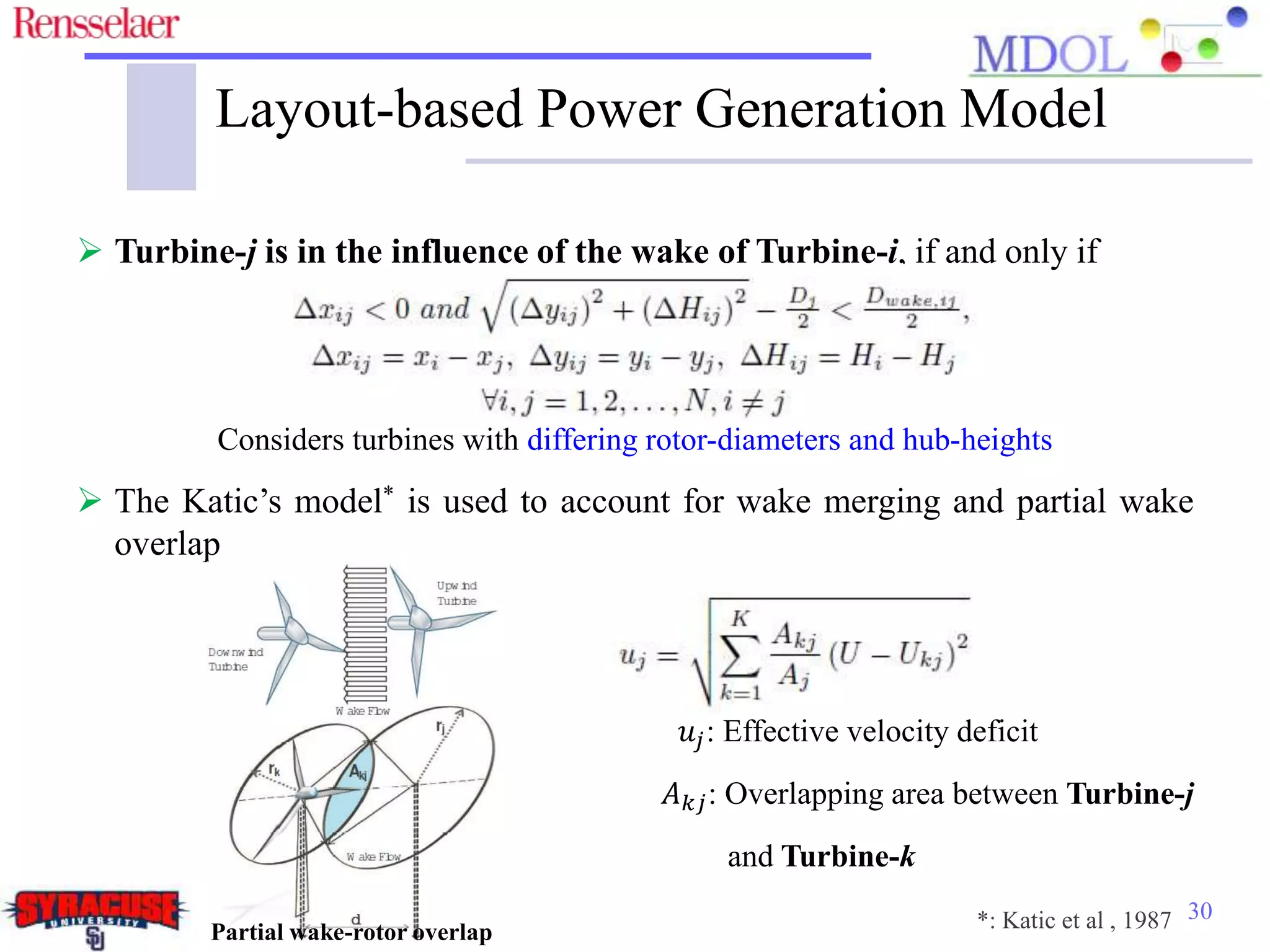 30
Layout-based Power Generation Model
 Turbine-j is in the influence of the wake of Turbine-i, if and only if
Considers turbines with differing rotor-diameters and hub-heights
 The Katic’s model* is used to account for wake merging and partial wake
overlap
𝑢𝑗: Effective velocity deficit
𝐴 𝑘𝑗: Overlapping area between Turbine-j
and Turbine-k
Partial wake-rotor overlap *: Katic et al , 1987
 