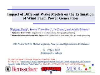 Impact of Different Wake Models on the Estimation
of Wind Farm Power Generation
Weiyang Tong*, Souma Chowdhury#, Jie Zhang#, and Achille Messac*
* Syracuse University, Department of Mechanical and Aerospace Engineering
# Rensselaer Polytechnic Institute, Department of Mechanical, Aerospace, and Nuclear Engineering
14th AIAA/ISSMO Multidisciplinary Analysis and Optimization Conference
17 - 19 Sep 2012
Indianapolis, Indiana
For citations, please refer to the journal version of this paper,
by Tong et al., "Sensitivity of Wind Farm Output to Wind Conditions, Land Configuration, and Installed
Capacity, Under Different Wake Models", J. Mech. Des. 137(6), 061403 (Jun 01, 2015) (11 pages)
 