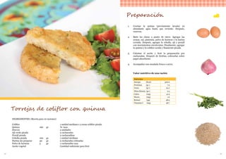 32 33
INGREDIENTES: (Receta para 10 raciones)
Coliflor						 1 unidad mediana o 3 tazas coliflor picada
Quinua 			 160 	 gr.		 ¾ taza
Huevos						5 unidades
Ají verde picado					2 cucharadas
Perejil picado 					2 cucharaditas
Cebolla picada		 100 	 gr.		 1 unidad mediana
Harina sin preparar		 40 	 gr.		 2 cucharadas colmadas
Polvo de hornear		 5 	 gr.		 1 cucharadita rasa
Aceite vegetal 					 Cantidad suficiente para freír
Torrejas de coliflor con quinua
Preparación
1.	 Cocinar la quinua (previamente lavada) en
abundante agua hasta que reviente. Después,
reservar.
2.	 Batir las claras a punto de nieve. Agregar las
yemas, sal, pimienta, polvo de hornear y la harina
cernida. Después, agregar la cebolla, ají y perejil
con movimientos envolventes. Finalmente, agregar
la quinua y la coliflor cocida y finamente picada.
3.	 Calentar el aceite y freír la preparación por
cucharadas. Después de freírlas, colocarlas sobre
papel absorbente.
4.	 Acompañar con ensalada fresca o arroz.
Valor nutritivo de una ración
Nutrientes
Energía (Kcal) 300.6
Proteínas (gr.) 7.9
Grasa (gr.) 24.2
Fibra dietaria (gr.) 2.4
Calcio (mg) 41.9
Hierro (mg) 1.6
Retinol (µg) 48.9
Vitamina C (mg) 48.7
 