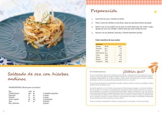 40 41
INGREDIENTES: (Receta para 10 raciones)
Oca 	 	 1100 	 gr.	
Cebolla blanca 		 250 	 gr.		 2 unidades pequeñas
Huacatay 	 15 	 gr.		 3 ramas
Chincho 	 15	 gr.		 3 ramas
Aceite vegetal		 30	 ml.		 3 cucharadas
Ajos 	 8 	 gr.		 2 dientes
Sal y pimienta 					 Al gusto
Salteado de oca con hierbas
andinas
Preparación
1.	 Lavar bien las ocas y cortarlas en tiritas.
2.	 Pelar y cortar las cebollas en tiras finas y picar los ajos hasta formar una pasta.
3.	 Sudar el ajo en una sartén con un poco de aceite hasta que esté cocido. Luego,
agregar las ocas y las cebollas y saltear hasta que estén cocidas las ocas.
4.	 Sazonar con sal, pimienta, huacatay y chincho finamente picados.
Valor nutritivo de una ración
Nutrientes
Energía (Kcal) 206.0
Proteínas (gr.) 2.8
Grasa (gr.) 7.4
Fibra dietaria (gr.) 0.8
Calcio (mg) 108.8
Hierro (mg) 3.8
Retinol (µg) 11.4
Vitamina C (mg) 88.8
OCA (Oxalis tuberosa)
La oca es un tubérculo nativo de los Andes que crece desde los 2 800 hasta los 4 000 msnm, de 20 a 30 cm
de alto. La mayor diversidad de formas cultivadas y silvestres se encuentra en las laderas del Perú y Bolivia.
Se siembra conjuntamente con el olluco, mashua y papas nativas. Se calcula que en el Perú se siembran
anualmente 20 000 ha, con una producción promedio de entre 3 y 10 ton/ha.
Se han observado productos de pulpa blanca, amarilla y púrpura-morado con diversas tonalidades. Existen
alrededor de 50 variedades de oca.
Su período vegetativo es de 7 a 8 meses, lo que expone al cultivo al ataque de plagas y a los factores climáticos.
Por ello muchas veces el cultivo es reemplazado por variedades de papa de rápido crecimiento (4-5 meses).
Para consumirla, se la expone al sol para hacerla más dulces, luego se la sancocha o asa. Una forma de
conservarlapormástiempoescongelándoladurantelasnochesysecándolaalsolduranteeldía.Esteproducto
se denomina khaya. Si después de la congelación se lava el producto, se obtiene okhaya, un producto más
claro; si además se la muele, se puede conservar como harina por más tiempo. Eso posibilita la elaboración
de otras preparaciones como mazamorras, sopas y dulces.
Tiene un contenido considerable de vitamina A, mientras que su valor calórico es menor que la papa
¿Sabías qué?
 