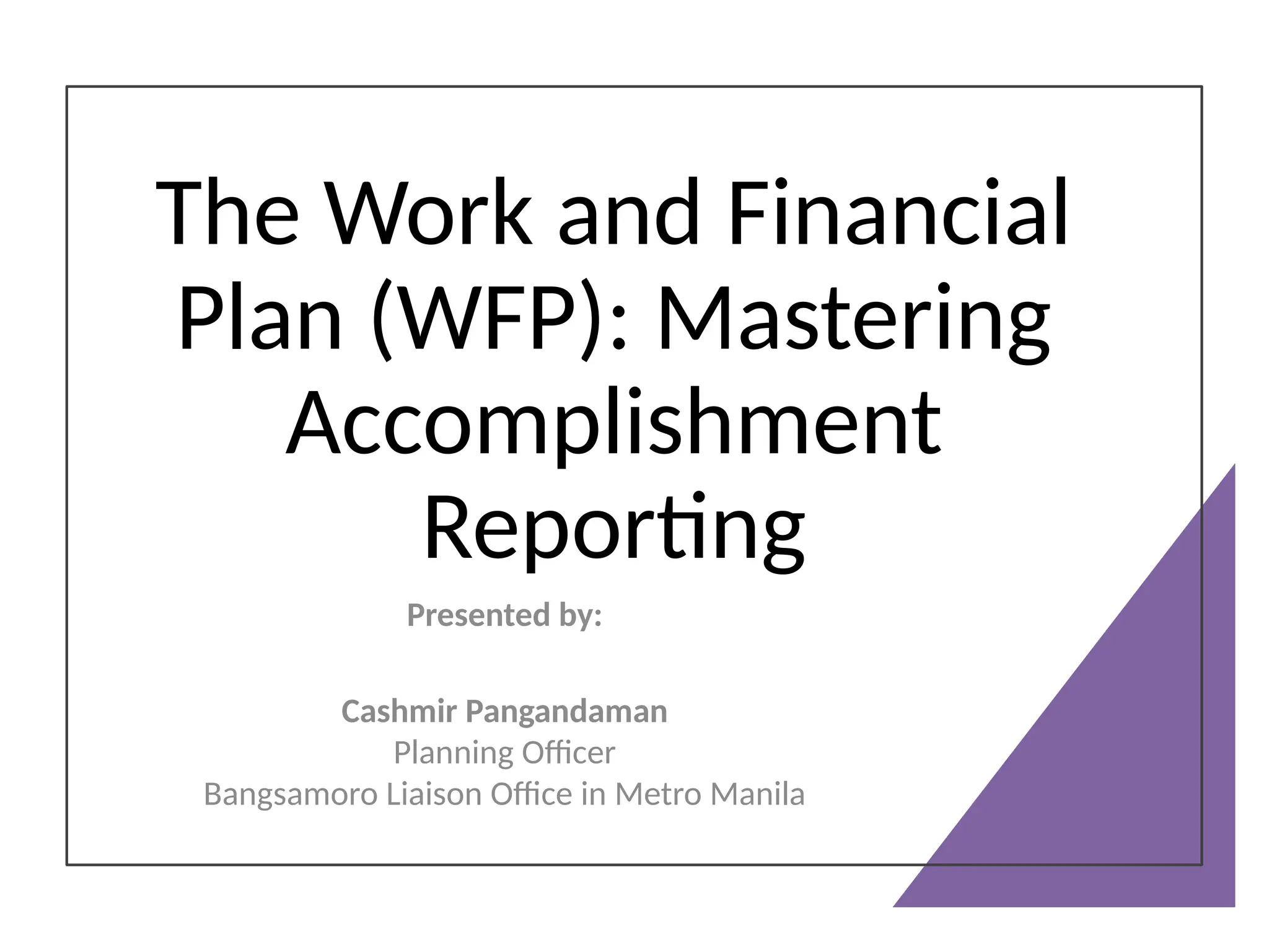 The Work and Financial
Plan (WFP): Mastering
Accomplishment
Reporting
Presented by:
Cashmir Pangandaman
Planning Officer
Bangsamoro Liaison Office in Metro Manila
 