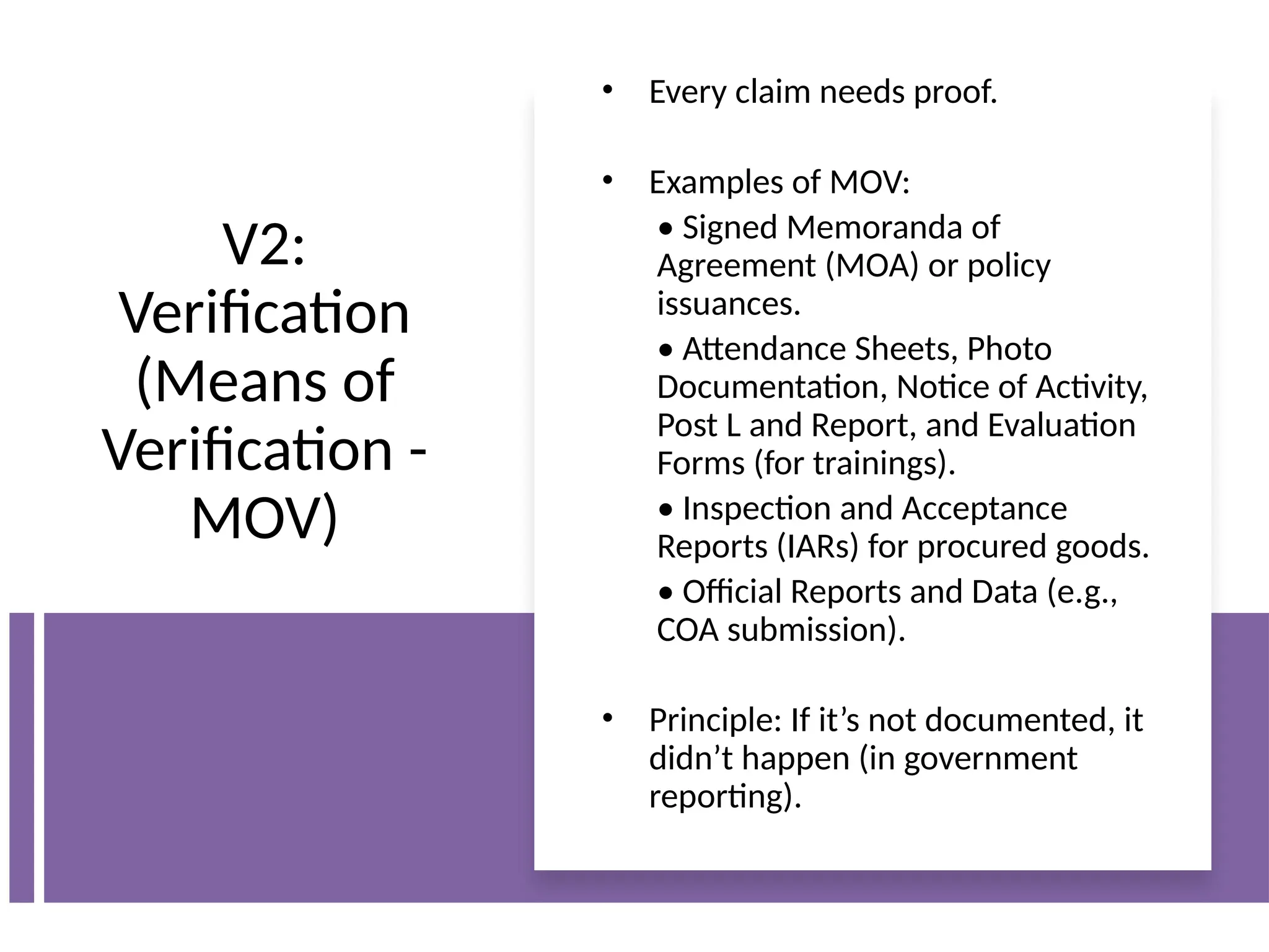 V2:
Verification
(Means of
Verification -
MOV)
• Every claim needs proof.
• Examples of MOV:
• Signed Memoranda of
Agreement (MOA) or policy
issuances.
• Attendance Sheets, Photo
Documentation, Notice of Activity,
Post L and Report, and Evaluation
Forms (for trainings).
• Inspection and Acceptance
Reports (IARs) for procured goods.
• Official Reports and Data (e.g.,
COA submission).
• Principle: If it’s not documented, it
didn’t happen (in government
reporting).
 