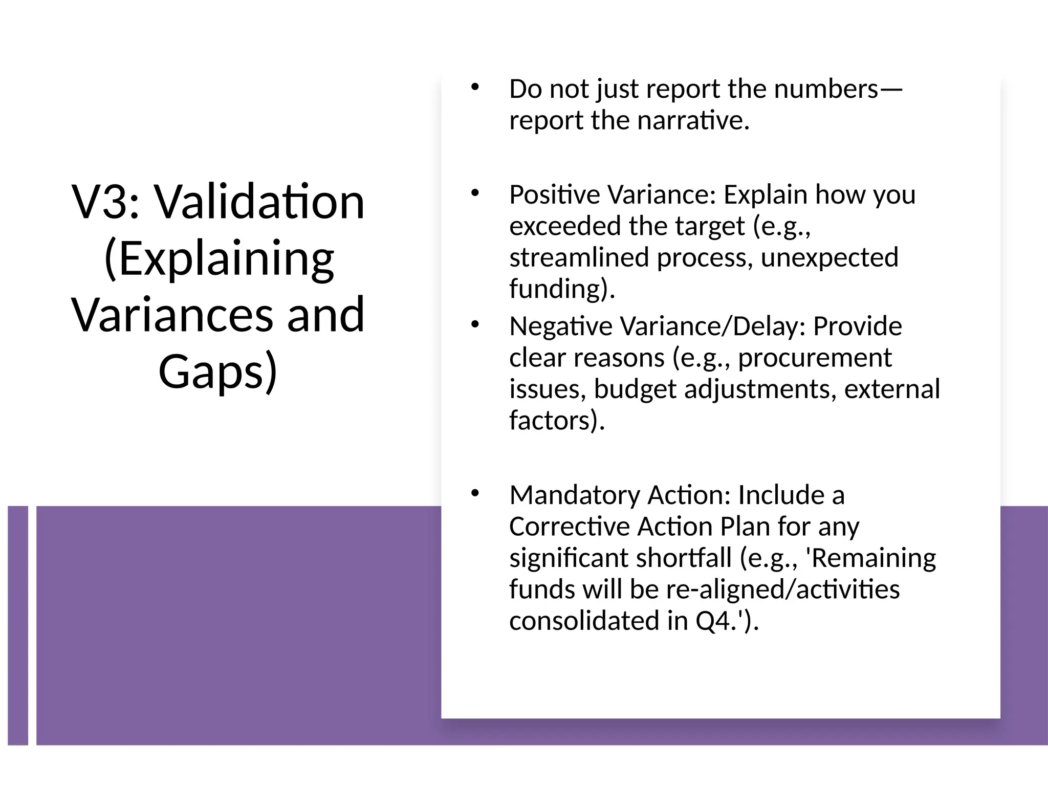 V3: Validation
(Explaining
Variances and
Gaps)
• Do not just report the numbers—
report the narrative.
• Positive Variance: Explain how you
exceeded the target (e.g.,
streamlined process, unexpected
funding).
• Negative Variance/Delay: Provide
clear reasons (e.g., procurement
issues, budget adjustments, external
factors).
• Mandatory Action: Include a
Corrective Action Plan for any
significant shortfall (e.g., 'Remaining
funds will be re-aligned/activities
consolidated in Q4.').
 