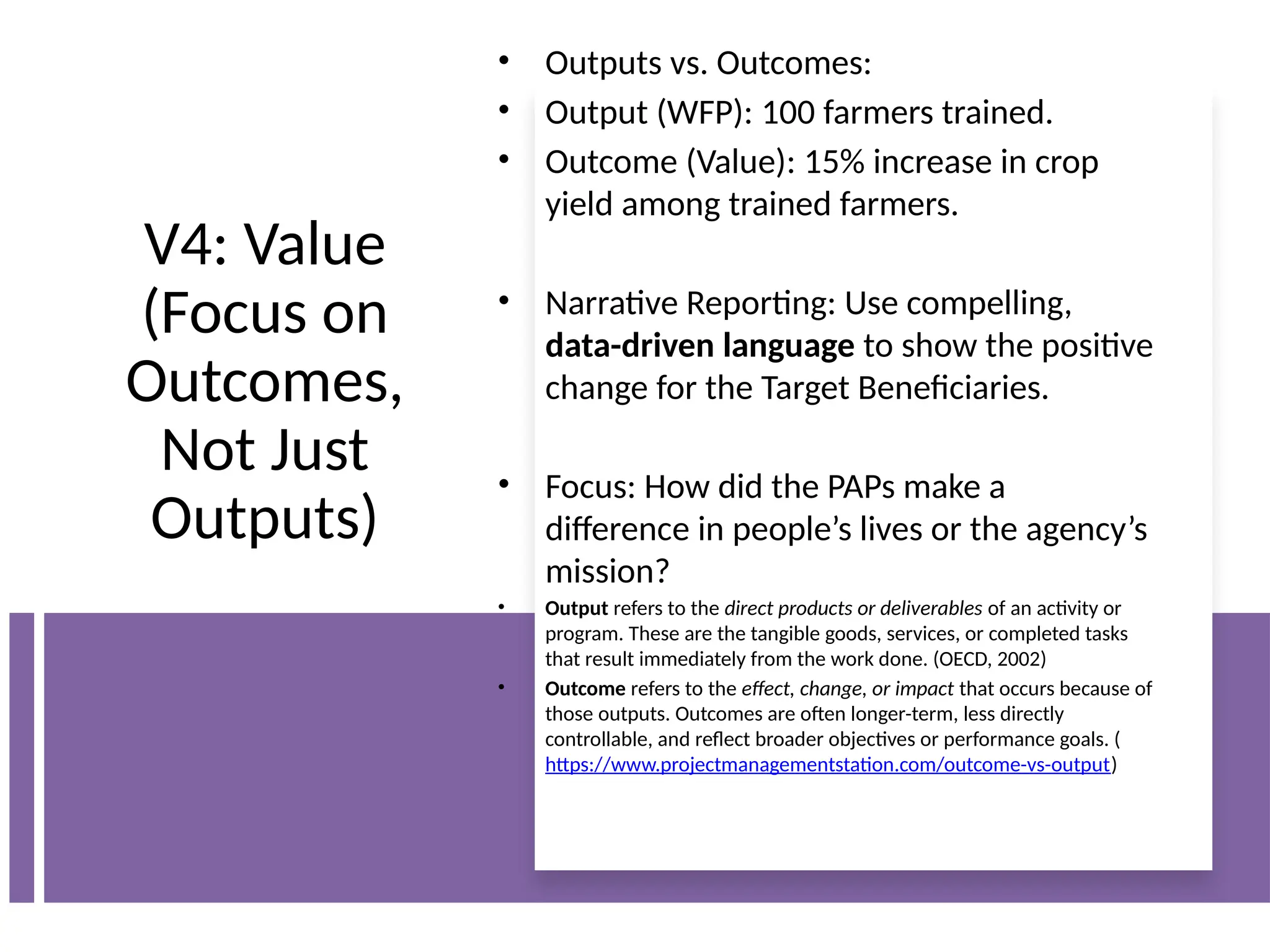 V4: Value
(Focus on
Outcomes,
Not Just
Outputs)
• Outputs vs. Outcomes:
• Output (WFP): 100 farmers trained.
• Outcome (Value): 15% increase in crop
yield among trained farmers.
• Narrative Reporting: Use compelling,
data-driven language to show the positive
change for the Target Beneficiaries.
• Focus: How did the PAPs make a
difference in people’s lives or the agency’s
mission?
• Output refers to the direct products or deliverables of an activity or
program. These are the tangible goods, services, or completed tasks
that result immediately from the work done. (OECD, 2002)
• Outcome refers to the effect, change, or impact that occurs because of
those outputs. Outcomes are often longer-term, less directly
controllable, and reflect broader objectives or performance goals. (
https://www.projectmanagementstation.com/outcome-vs-output)
 