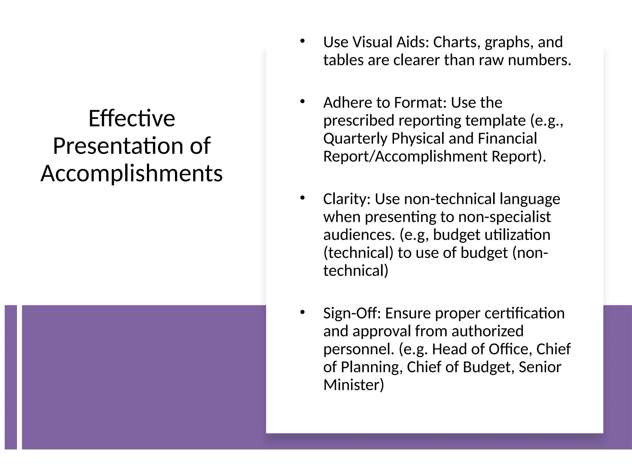 Effective
Presentation of
Accomplishments
• Use Visual Aids: Charts, graphs, and
tables are clearer than raw numbers.
• Adhere to Format: Use the
prescribed reporting template (e.g.,
Quarterly Physical and Financial
Report/Accomplishment Report).
• Clarity: Use non-technical language
when presenting to non-specialist
audiences. (e.g, budget utilization
(technical) to use of budget (non-
technical)
• Sign-Off: Ensure proper certification
and approval from authorized
personnel. (e.g. Head of Office, Chief
of Planning, Chief of Budget, Senior
Minister)
 