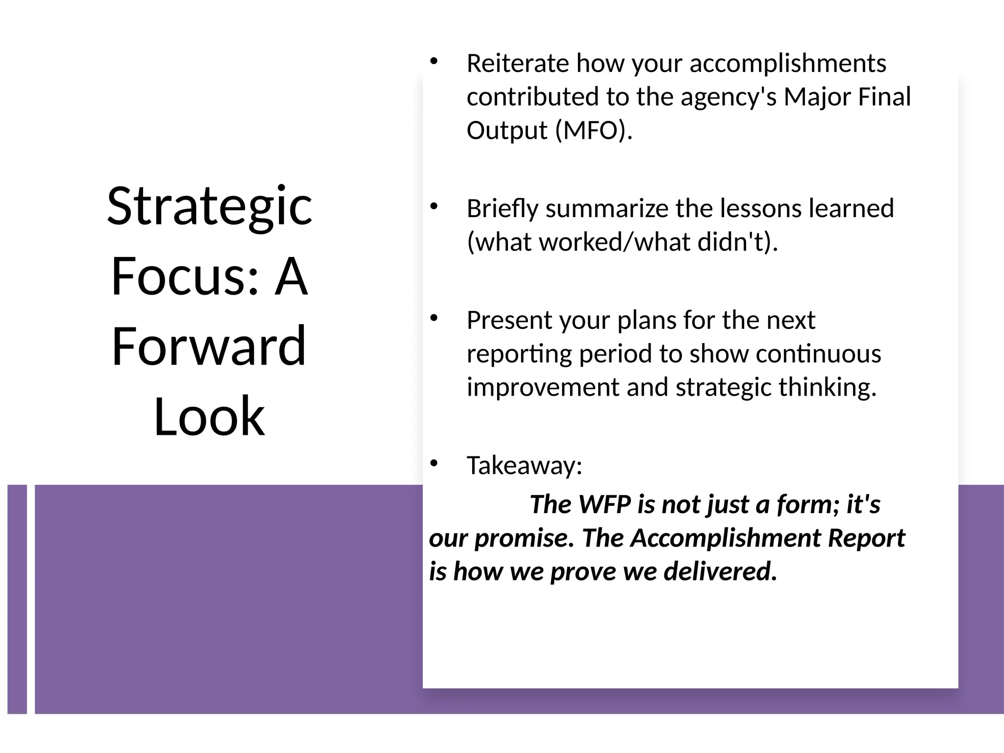 Strategic
Focus: A
Forward
Look
• Reiterate how your accomplishments
contributed to the agency's Major Final
Output (MFO).
• Briefly summarize the lessons learned
(what worked/what didn't).
• Present your plans for the next
reporting period to show continuous
improvement and strategic thinking.
• Takeaway:
The WFP is not just a form; it's
our promise. The Accomplishment Report
is how we prove we delivered.
 