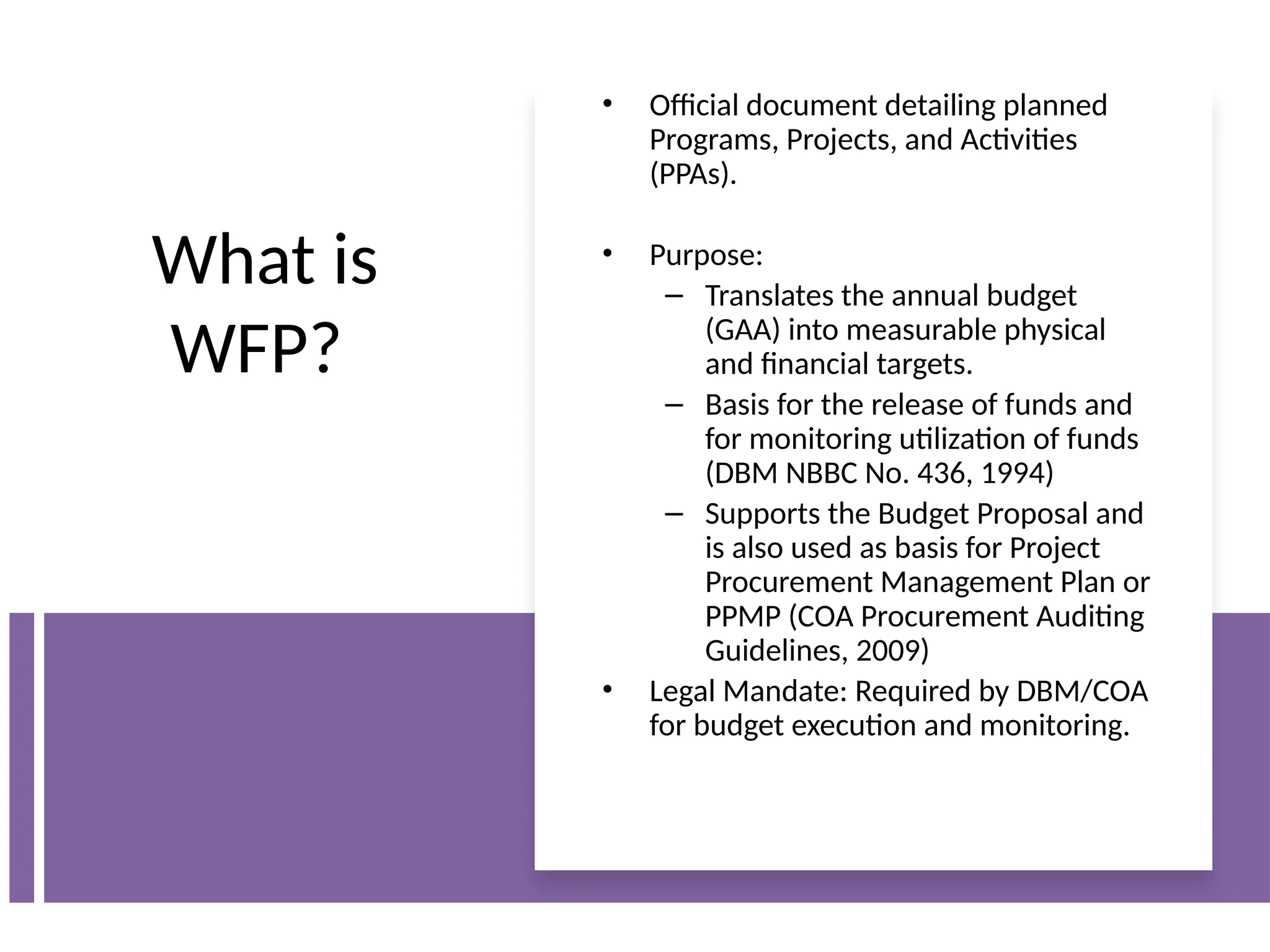 What is
WFP?
• Official document detailing planned
Programs, Projects, and Activities
(PPAs).
• Purpose:
– Translates the annual budget
(GAA) into measurable physical
and financial targets.
– Basis for the release of funds and
for monitoring utilization of funds
(DBM NBBC No. 436, 1994)
– Supports the Budget Proposal and
is also used as basis for Project
Procurement Management Plan or
PPMP (COA Procurement Auditing
Guidelines, 2009)
• Legal Mandate: Required by DBM/COA
for budget execution and monitoring.
 