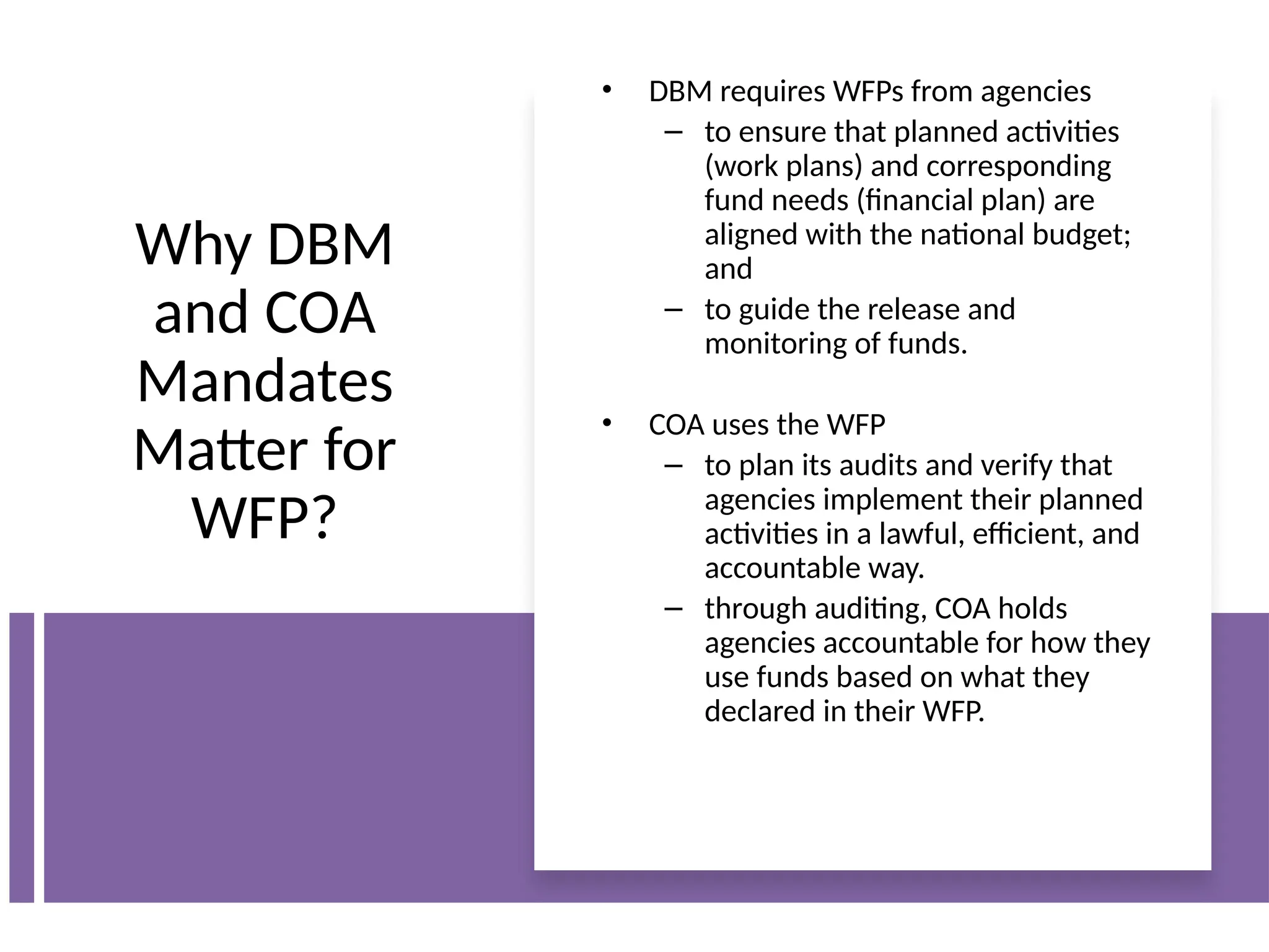 Why DBM
and COA
Mandates
Matter for
WFP?
• DBM requires WFPs from agencies
– to ensure that planned activities
(work plans) and corresponding
fund needs (financial plan) are
aligned with the national budget;
and
– to guide the release and
monitoring of funds.
• COA uses the WFP
– to plan its audits and verify that
agencies implement their planned
activities in a lawful, efficient, and
accountable way.
– through auditing, COA holds
agencies accountable for how they
use funds based on what they
declared in their WFP.
 
