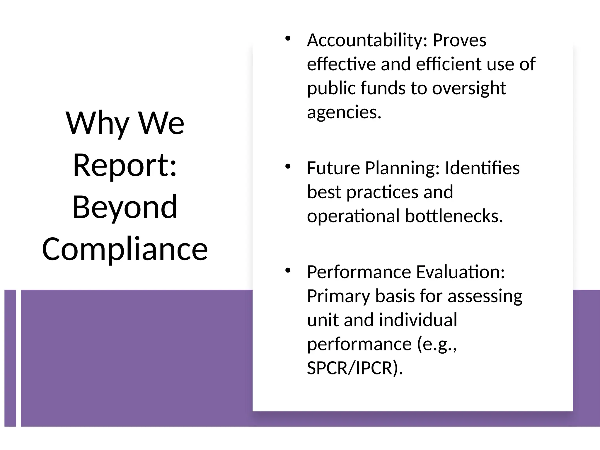 Why We
Report:
Beyond
Compliance
• Accountability: Proves
effective and efficient use of
public funds to oversight
agencies.
• Future Planning: Identifies
best practices and
operational bottlenecks.
• Performance Evaluation:
Primary basis for assessing
unit and individual
performance (e.g.,
SPCR/IPCR).
 