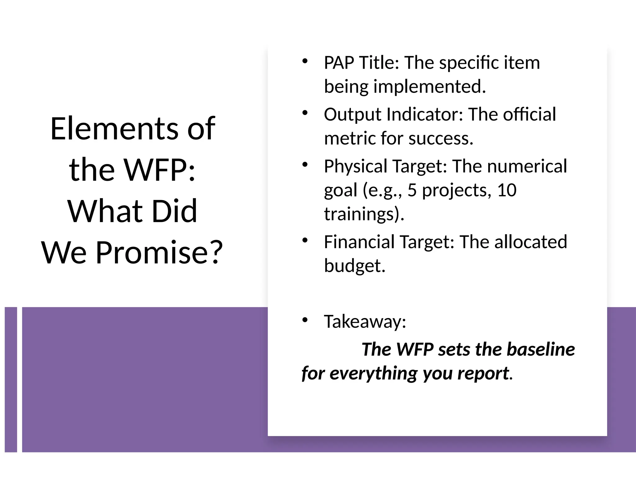 Elements of
the WFP:
What Did
We Promise?
• PAP Title: The specific item
being implemented.
• Output Indicator: The official
metric for success.
• Physical Target: The numerical
goal (e.g., 5 projects, 10
trainings).
• Financial Target: The allocated
budget.
• Takeaway:
The WFP sets the baseline
for everything you report.
 