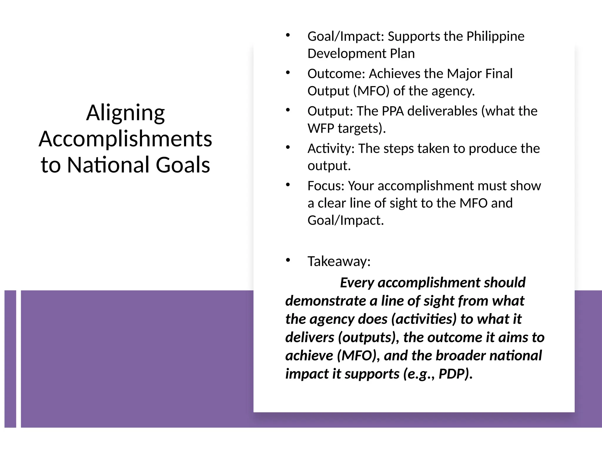 Aligning
Accomplishments
to National Goals
• Goal/Impact: Supports the Philippine
Development Plan
• Outcome: Achieves the Major Final
Output (MFO) of the agency.
• Output: The PPA deliverables (what the
WFP targets).
• Activity: The steps taken to produce the
output.
• Focus: Your accomplishment must show
a clear line of sight to the MFO and
Goal/Impact.
• Takeaway:
Every accomplishment should
demonstrate a line of sight from what
the agency does (activities) to what it
delivers (outputs), the outcome it aims to
achieve (MFO), and the broader national
impact it supports (e.g., PDP).
 