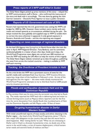 Press reports of 2 WFP staff killed in Sudan
                                                                                 Page 5
The Daily News Digest picked up press mentions of this story – relayed this
to WFP communications staff in Rome – who confirmed the inaccuracy of
the story and dealt with it accordingly. This was done by getting the main
German newswire – Deutsche Press Agentur to issue a public retraction.
        Reports of US Government aid cuts of 20%
Reuters had reported that the U.S. government was cutting the WFP’s aid
budget for 2004 by 20%. However these numbers were merely early esti-
mates and revised upwards as circumstances unfolded during the year. De-
lahaye tracked the story globally and supplied copy to WFP to enable them
to correct the story wherever it appeared. It only gained exposure in
Reuters, Australia and Canada – and the mis-reporting was stopped.

    Reporting on news coverage of regional disasters

As the lead UN Agency into Ryongchon in North Korea after the train dis-
aster in April, WFP Regional Director, Tony Banbury, saw his comments
syndicated globally in a matter of just a few days. Inside just 6 days, the
World Food Programme news digest site carried over 600 mentions on
how the WFP was leading the UN effort to help the victims of this tragedy.
The Daily News Digest website remained up-to-date throughout, publishing
the news from across the tracked countries – making it available to WFP
staff each morning.

 Tracking the Overthrow of President Aristide in Haiti

As the crisis broke the WFP was a prominent source of news for the
world’s media with comment from Guy Gavreau, WFP Country Director,
capturing a large share of the headlines in February’s crisis. As one of the
lead agencies into the region – the news media closely monitored the
World Food Programme attempts to try to distribute food to 5,000 people
security situation permitting.

     Floods and earthquakes devastate Haiti and the
                  Dominican Republic
In May stricken Haiti was hit once more by torrential rains that led to flood-
ing. The media reported the WFP lead role in delivering food and water to
remote farming towns (such as Mapou) where reporters saw for the first
time the worst devastation from deadly floods that inundated parts of Haiti
and the Dominican Republic and left Mapou under 10 feet of water.

          On-going humanitarian disaster in Darfur
                     Western Sudan
With initial unconfirmed reports of mass exodus and ethnic cleansing in the
Darfur region - the head of the World Food Programme, James T Morris,
led a major UN delegation to the country that saw that the worst had in-
deed happened. After visiting Darfur he said: "What we are witnessing in
Darfur and in Chad is a dramatic humanitarian crisis, no doubt one of the
worst in the world today, a crisis of massive displacement, critical humani-
tarian needs and extreme levels of violence and fear."
 