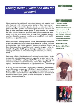 Taking Media Evaluation into the                                                                       Page 6

           present


Media evaluation has traditionally been about reporting and analysing issues    “Having a reliable
after the event – with traditional reports landing on client desks two to       service in place has
three ‘working’ weeks after the Quarter reported on has closed. The re-         helped us enormously on
port has depended upon the provision of clips to the media evaluation com-
                                                                                a day-to-day basis. It
pany by either the client of the PR agency. In many instances, this has been
the major ‘anchor’ preventing reporting on a communications cycle being         has saved us man hours
closer to the end of the period under scrutiny. Media evaluation agencies       and effort and aided us in
now have the ability to operate in real-time across a 24 x 7 media world        approaching the media
that knows no global boundaries.                                                for successful retractions
                                                                                or factual corrections.”
Media evaluation is evolving and tools such as the News Digest now play a
role in keeping global communication professionals ‘on message,’ ‘informed’ Francis Mwanza,
and ‘up to date’ – and making day-to-day decisions in real time. This has not Senior Public Affairs
been the traditional territory of the media evaluation company – it has his-
torically belonged to the PR agency. No longer need a media evaluation        Officer, WFP
company concentrate on simply measuring the ‘outcomes’ and nothing
more.

Now it can influence the formulation of communication decisions – some-
times to the extent that it can stop news happening (as is the case in this
instance where Delahaye has helped the WFP to quash ‘mis-reporting’ and
‘mis-representation’ in several major news stories about the global aid
agency). This can also now be done on a global rather than a national stage.

A further lesson is that there are no longer any constricting boundaries in
terms of languages or countries. In Delahaye’s case, with offices across the
globe, it is possible to offer a 24 x 7 news digest service that covers up as
many countries as a client desires – all backed by customer service that of-
fers a radar alert support system to clients who operate on the multi-
country, multi-continent scale.
 