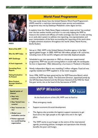 World Food Programme
                              This case study shows how the United Nations Word Food Programme’s
                              (WFP) need for a real-time international news service and evaluation
                              programme was met by Delahaye Medialink’s news digest service.

                              It explains how this ‘Daily News Digest evaluation news service’ has evolved
                              over the last twelve months and how it is not only helping the WFP to
                              measure the content and efficacy of media coverage, but now it is also serving
                              as an early alert system to address mis-reporting, mis-representation and
                              poor interpretation of the facts surrounding the reporting of the work done
                              in highly sensitive situations throughout the world. (Haiti, North Korea,
INDEX                         Darfur/Sudan).

Work of the WFP           1
                                  Set-up in 1963, WFP is the United Nations frontline agency in the fight
                                  against global hunger. In 2003, WFP fed 104 million people in 81 countries,
Who the WFP helps         2
                                  including most of the world's refugees and internally displaced people.
WFP Challenge             3       Scheduled to go into operation in 1963 as a three-year experimental
                                  programme, WFP was up and running before it could walk. An earthquake
A Fresh Approach          4       hit Iran in September 1962, followed by a hurricane in Thailand in October.

Correcting Press          5       Newly independent Algeria was resettling 5 million refugees. Food aid was
Reports                           urgently needed and WFP supplied it. It has never stopped.

Taking Evaluation         6       Since 1996, WFP has been governed by the WFP Executive Board, which
To Present                        consists of 36 Member States. The Executive Director, appointed jointly by
                                  the UN Secretary General and the Director-General of the FAO for fixed
More Content,             7       five-year terms, sits at the head of the Secretariat of WFP.
Stronger Relation-
ships


 Special points of
                                          WFP Mission
 interest:
 • Stop ‘mis-
                                        As the food aid arm of the UN, WFP uses its food to:
   reporting’
 • Stop ‘factual inac-        •       Meet emergency needs
   curacies’
 • Stop ‘incorrect sto-       •       Support economic & social development
   ries’
 • Global news                •       The Agency also provides the logistics support necessary to get
   evaluation service                 food aid to the right people at the right time and in the right
                                      place.
 • Partner approach
   to a world beating
                              •       The WFP works to put hunger at the centre of the international
   organisation
                                      agenda, promoting policies, strategies and operations that directly
                                      benefits the poor and hungry.
 