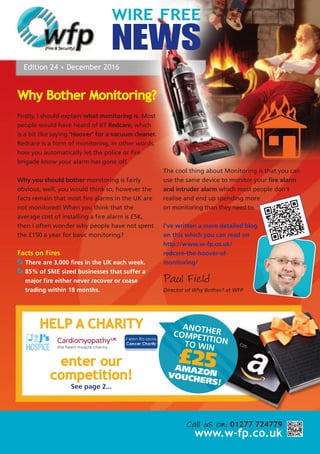 WIRE FREE
NEWS
Edition 24 • December 2016
Call us on: 01277 724779
www.w-fp.co.uk
HELP A CHARITY
enter our
competition!
See page 2...
ANOTHERCOMPETITIONTO WIN
£25AMAZONVOUCHERS!
Why Bother Monitoring?
Firstly, I should explain what monitoring is. Most
people would have heard of BT Redcare, which
is a bit like saying ‘Hoover’ for a vacuum cleaner.
Redcare is a form of monitoring, in other words,
how you automatically let the police or fire
brigade know your alarm has gone off.
Why you should bother monitoring is fairly
obvious, well, you would think so, however the
facts remain that most fire alarms in the UK are
not monitored! When you think that the
average cost of installing a fire alarm is £5K,
then I often wonder why people have not spent
the £150 a year for basic monitoring?
Facts on Fires
There are 3,000 fires in the UK each week.
85% of SME sized businesses that suffer a
major fire either never recover or cease
trading within 18 months.
The cool thing about Monitoring is that you can
use the same device to monitor your fire alarm
and intruder alarm which most people don't
realise and end up spending more
on monitoring than they need to.
I've written a more detailed blog
on this which you can read on
http://www.w-fp.co.uk/
redcare-the-hoover-of-
monitoring/
Paul Field
Director of Why Bother? at WFP
 