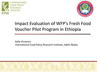 Impact Evaluation of WFP’s Fresh Food
Voucher Pilot Program in Ethiopia
Kalle Hirvonen
International Food Policy Research Institute, Addis Ababa
1
 