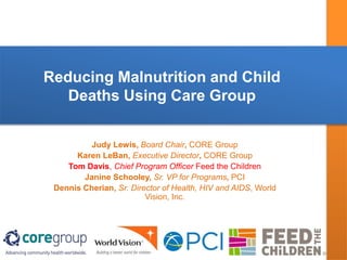 Reducing Malnutrition and Child
Deaths Using Care Group
Judy Lewis, Board Chair, CORE Group
Karen LeBan, Executive Director, CORE Group
Tom Davis, Chief Program Officer Feed the Children
Janine Schooley, Sr. VP for Programs, PCI
Dennis Cherian, Sr. Director of Health, HIV and AIDS, World
Vision, Inc.
 