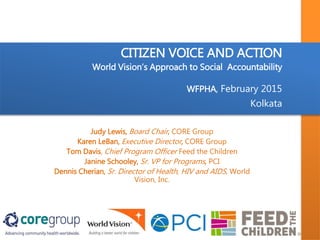 CITIZEN VOICE AND ACTION
World Vision’s Approach to Social Accountability
WFPHA, February 2015
Kolkata
Judy Lewis, Board Chair, CORE Group
Karen LeBan, Executive Director, CORE Group
Tom Davis, Chief Program Officer Feed the Children
Janine Schooley, Sr. VP for Programs, PCI
Dennis Cherian, Sr. Director of Health, HIV and AIDS, World
Vision, Inc.
 