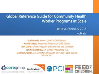 Global Reference Guide for Community Health
Worker Programs at Scale
WFPHA, February 2015
Kolkata
Judy Lewis, Board Chair, CORE Group
Karen LeBan, Executive Director, CORE Group
Tom Davis, Chief Program Officer Feed the Children
Janine Schooley, Sr. VP for Programs, PCI
Dennis Cherian, Sr. Director of Health, HIV and AIDS, World
Vision, Inc.
 