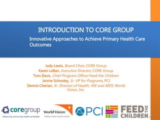 INTRODUCTION TO CORE GROUP
Judy Lewis, Board Chair, CORE Group
Karen LeBan, Executive Director, CORE Group
Tom Davis, Chief Program Officer Feed the Children
Janine Schooley, Sr. VP for Programs, PCI
Dennis Cherian, Sr. Director of Health, HIV and AIDS, World
Vision, Inc.
Innovative Approaches to Achieve Primary Health Care
Outcomes
 