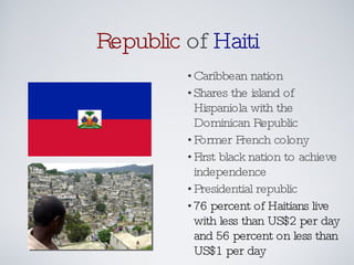 Republic  of  Haiti Caribbean nation Shares the island of Hispaniola with the Dominican Republic Former French colony First black nation to achieve independence Presidential republic 76 percent of Haitians live with less than US$2 per day and 56 percent on less than US$1 per day 