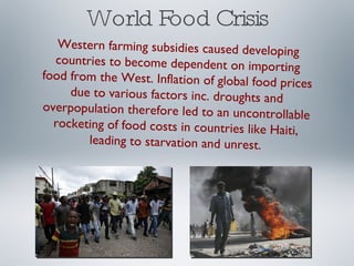 World Food Crisis Western farming subsidies caused developing countries to become dependent on importing food from the West. Inflation of global food prices due to various factors inc. droughts and overpopulation therefore led to an uncontrollable rocketing of food costs in countries like Haiti, leading to starvation and unrest. 