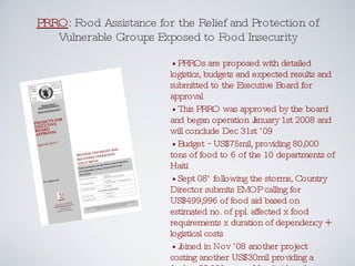 PRRO :  Food Assistance for the Relief and Protection of Vulnerable Groups Exposed to Food Insecurity •  PRROs are proposed with detailed logistics, budgets and expected results and submitted to the Executive Board for approval •  This PRRO was approved by the board and began operation January 1st 2008 and will conclude Dec 31st ’09 •  Budget ~US$75mil, providing 80,000 tons of food to 6 of the 10 departments of Haiti •  Sept 08’ following the storms, Country Director submits EMOP calling for US$499,996 of food aid based on estimated no. of ppl. affected x food requirements x duration of dependency + logistical costs •  Joined in Nov ’08 another project costing another US$30mil providing a further 25,000 tons of food aid to the flood victims 