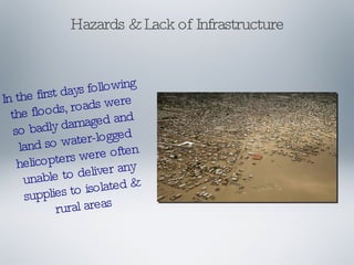 Hazards & Lack of Infrastructure In the first days following the floods, roads were so badly damaged and land so water-logged helicopters were often unable to deliver any supplies to isolated & rural areas 