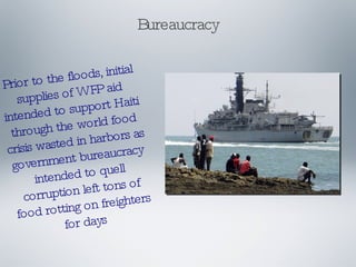 Bureaucracy Prior to the floods, initial supplies of WFP aid intended to support Haiti through the world food crisis wasted in harbors as government bureaucracy intended to quell corruption left tons of food rotting on freighters for days 