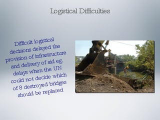 Logistical Difficulties Difficult logistical decisions delayed the provision of infrastructure and delivery of aid eg. delays when the UN could not decide which of 8 destroyed bridges should be replaced 