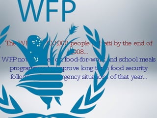 The WFP fed 700,000 people in Haiti by the end of 2008... WFP now focuses on food-for-work and school meals programmes to improve long term food security following the emergency situations of that year... 