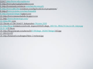 1,2,4,7:  http://www.wfp.org/photos 3: http://www.photographersdirect.com 5: http://community.webshots .com/user/stovetop91 6: http://www.alifeofben evolence.com/tag/world-food-programme/ 8: http:// www.youtube.com/user/transafrik 9: http://unusual-things.bl ogspot.com 10: http://www.reseaucitadelle.blogspot.com 11: http ://www.abcnews.go.com/ 12: hhtp://dr1. com 13: Ghosts of Cité Soleil © Independen t Pictures 2006 14: http://blog.cl eveland.com/world_impact/2009/01/large_ KENYA_PIRACY-Dec12-08_Meye.jpg 15: © AF P Photo 16: http://blog.syracuse.com/news/20 07/08/large_082807Bridge2 MG.jpg 17: FEWS.NET 18: http://5starsurf.com/images/Kabic-Overhead.jpg 