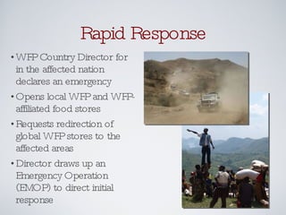 Rapid Response WFP Country Director for in the affected nation declares an emergency Opens local WFP and WFP-affiliated food stores Requests redirection of global WFP stores to the affected areas Director draws up an Emergency Operation (EMOP) to direct initial response 