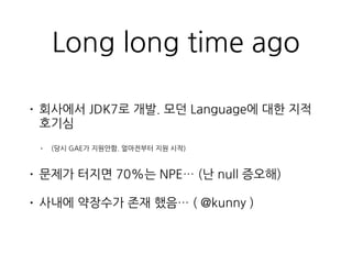 Long long time ago
• 회사에서 JDK7로 개발. 모던 Language에 대한 지적
호기심
• (당시 GAE가 지원안함. 얼마전부터 지원 시작)
• 문제가 터지면 70%는 NPE… (난 null 증오해)
...