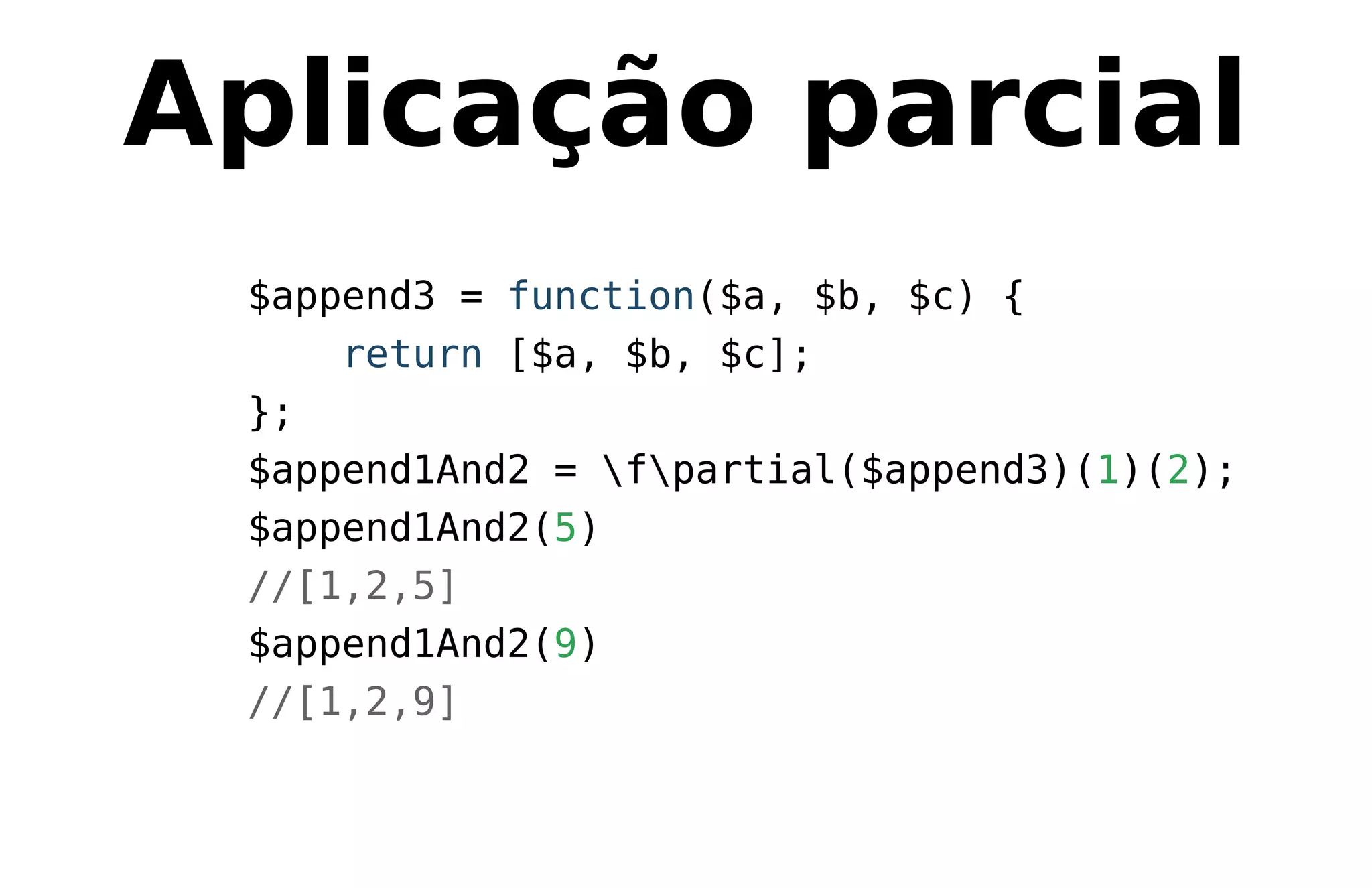 Aplicação parcial
$append3 = function($a, $b, $c) {
return [$a, $b, $c];
};
$append1And2 = fpartial($append3)(1)(2);
$append1And2(5)
//[1,2,5]
$append1And2(9)
//[1,2,9]
 