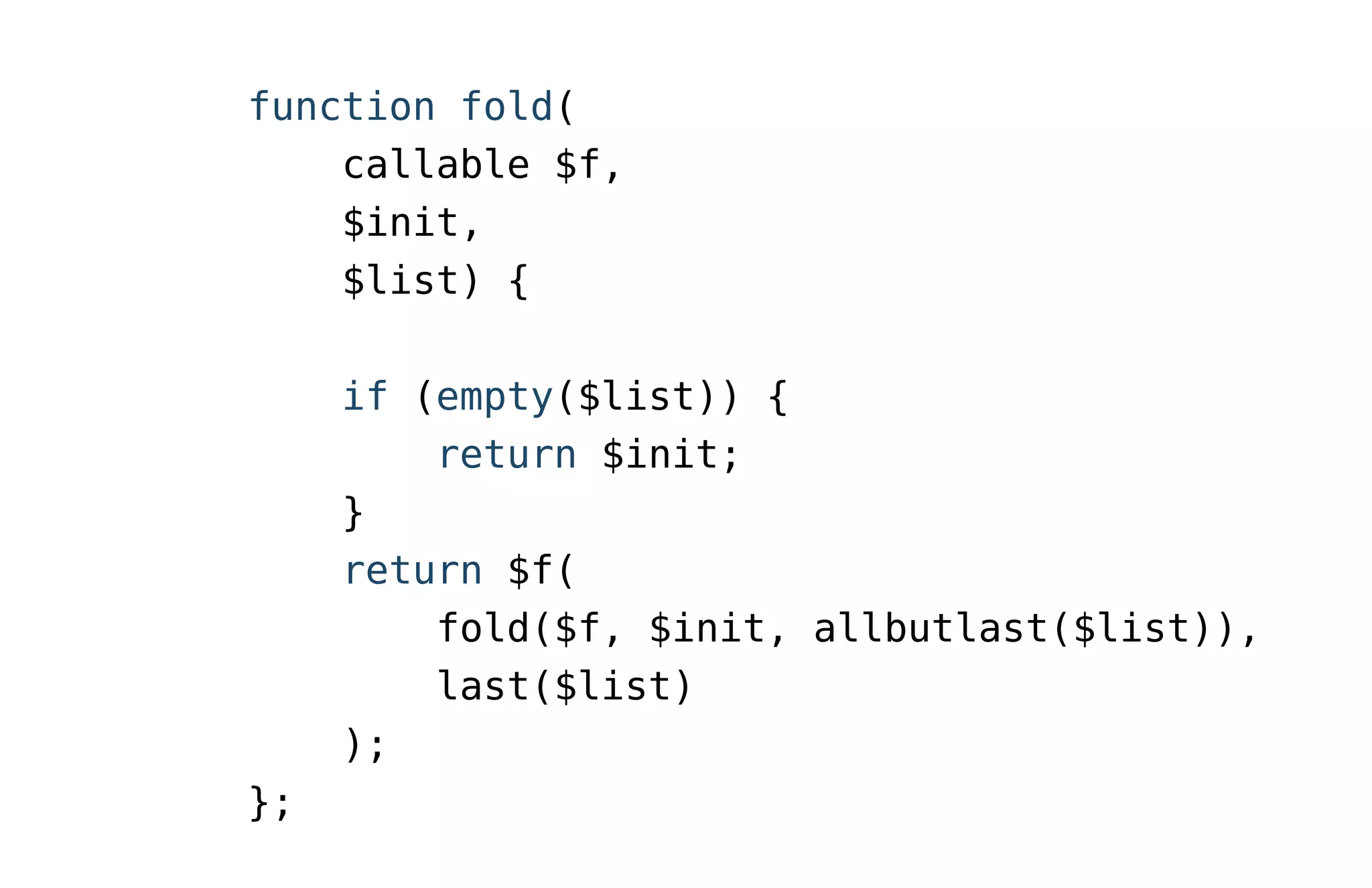 function fold(
callable $f,
$init,
$list) {
if (empty($list)) {
return $init;
}
return $f(
fold($f, $init, allbutlast($list)),
last($list)
);
};
 