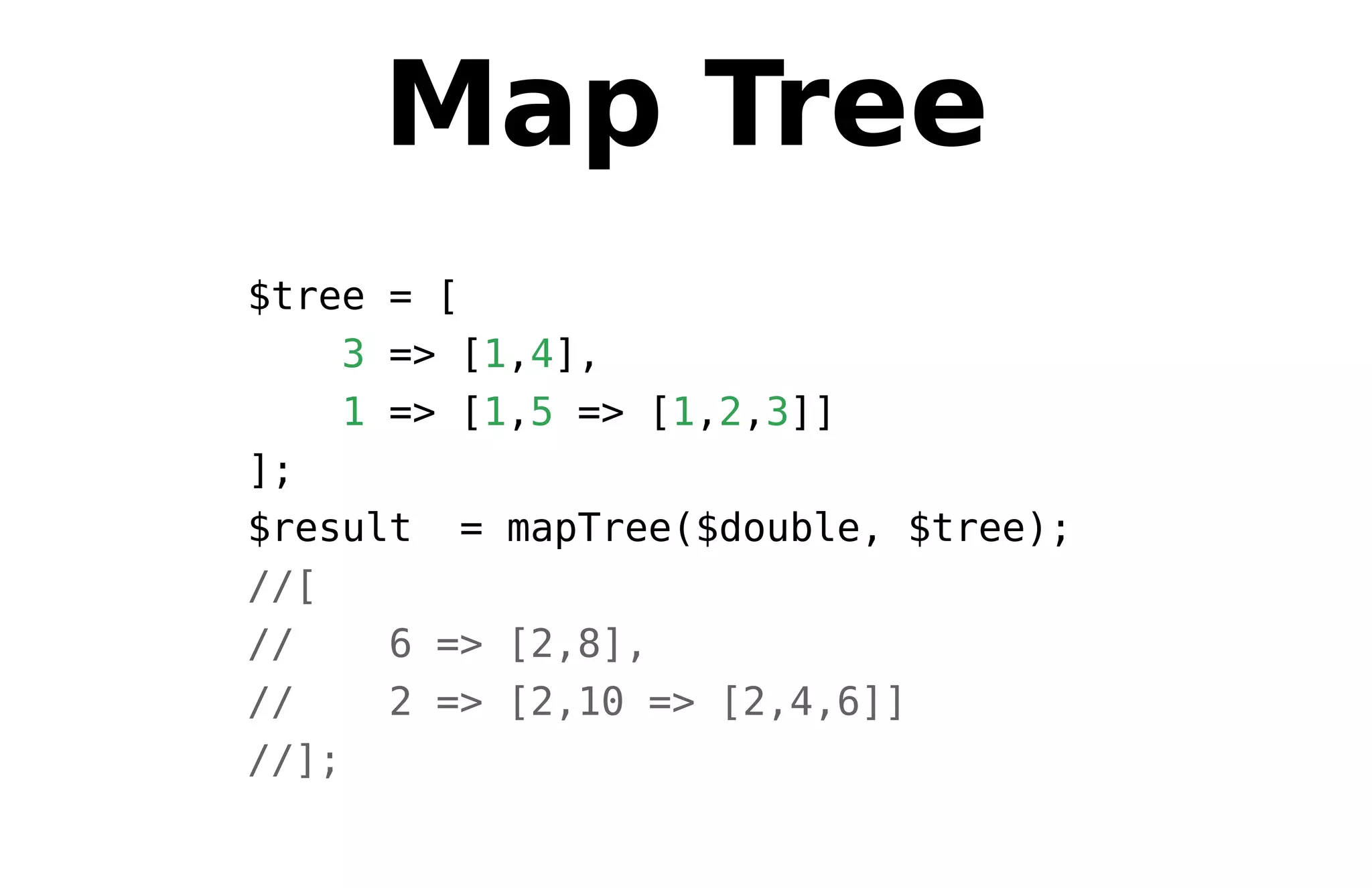 Map Tree
$tree = [
3 => [1,4],
1 => [1,5 => [1,2,3]]
];
$result = mapTree($double, $tree);
//[
// 6 => [2,8],
// 2 => [2,10 => [2,4,6]]
//];
 