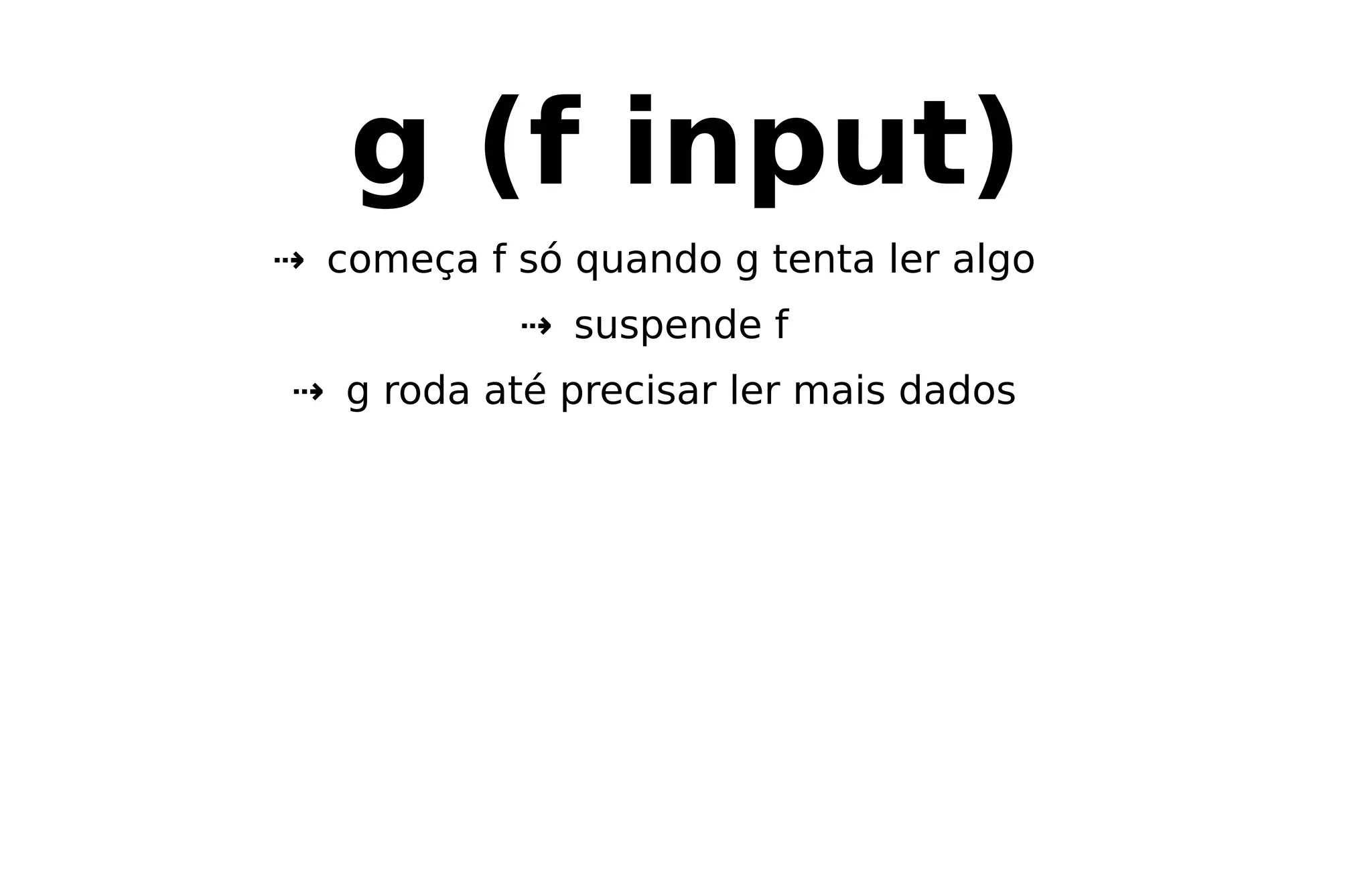 g (f input)
⇢ começa f só quando g tenta ler algo
⇢ suspende f
⇢ g roda até precisar ler mais dados
 