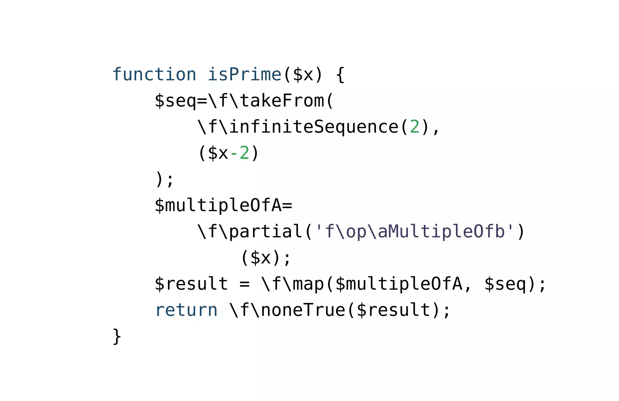 function isPrime($x) {
$seq=ftakeFrom(
finfiniteSequence(2),
($x-2)
);
$multipleOfA=
fpartial('fopaMultipleOfb')
($x);
$result = fmap($multipleOfA, $seq);
return fnoneTrue($result);
}
 
