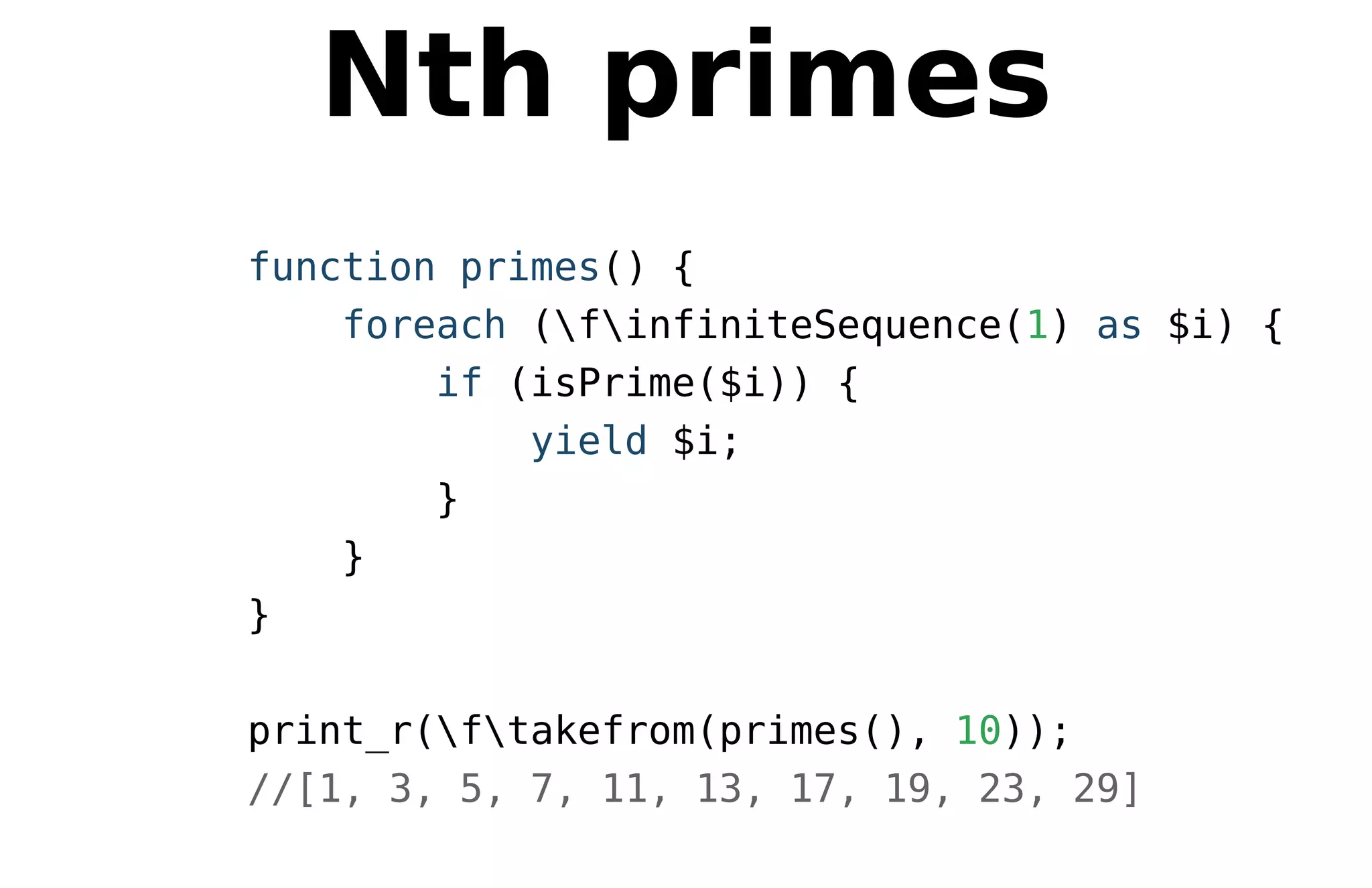 Nth primes
function primes() {
foreach (finfiniteSequence(1) as $i) {
if (isPrime($i)) {
yield $i;
}
}
}
print_r(ftakefrom(primes(), 10));
//[1, 3, 5, 7, 11, 13, 17, 19, 23, 29]
 