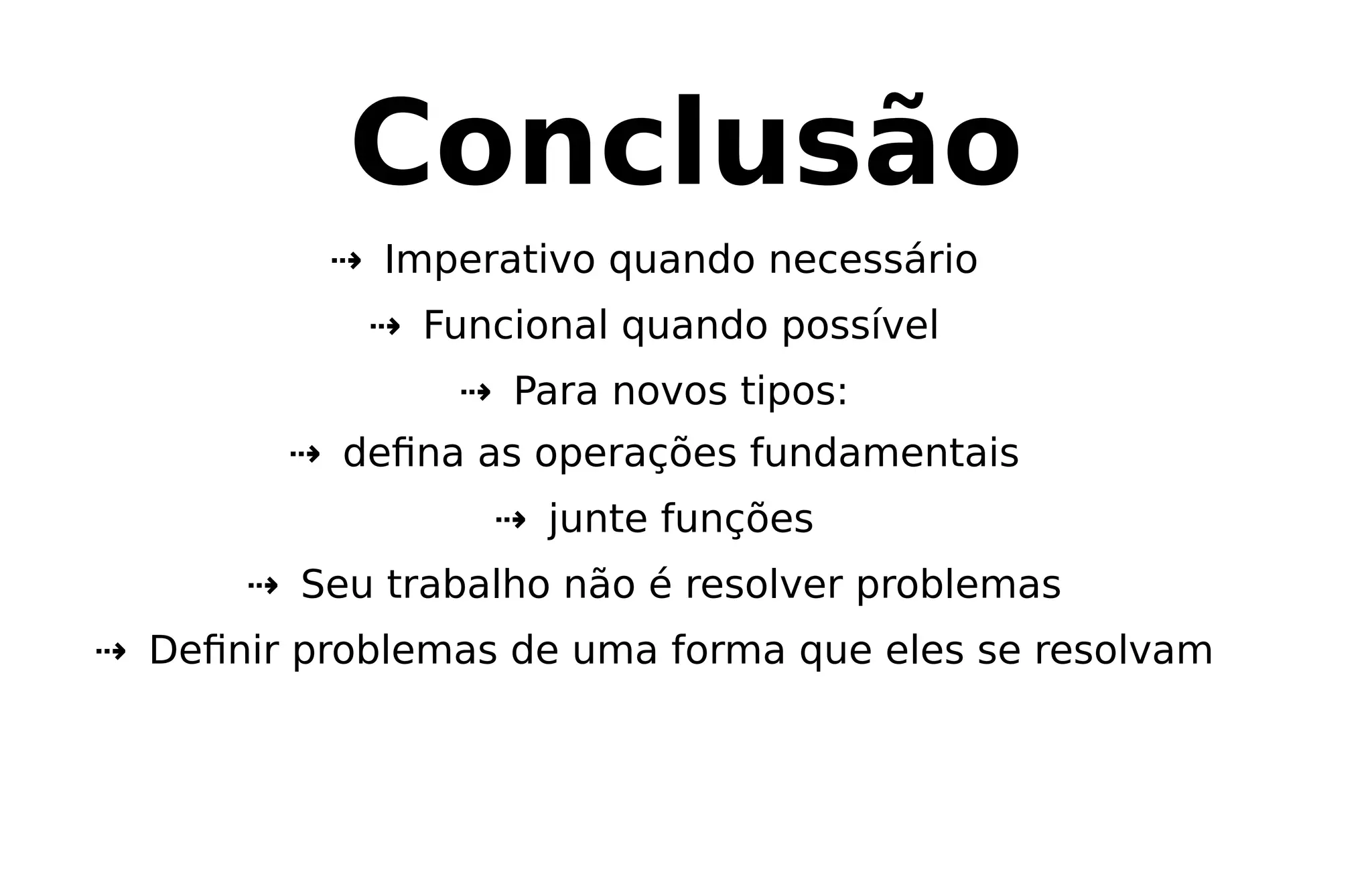 Conclusão
⇢ Imperativo quando necessário
⇢ Funcional quando possível
⇢ Para novos tipos:
⇢ deﬁna as operações fundamentais
⇢ junte funções
⇢ Seu trabalho não é resolver problemas
⇢ Deﬁnir problemas de uma forma que eles se resolvam
 
