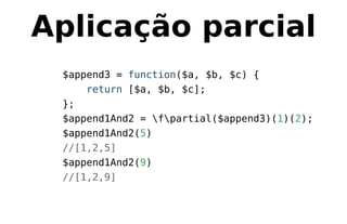 Aplicação parcial
$append3 = function($a, $b, $c) {
return [$a, $b, $c];
};
$append1And2 = fpartial($append3)(1)(2);
$append1And2(5)
//[1,2,5]
$append1And2(9)
//[1,2,9]
 