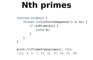 Nth primes
function primes() {
foreach (finfiniteSequence(1) as $i) {
if (isPrime($i)) {
yield $i;
}
}
}
print_r(ftakefrom(primes(), 10));
//[1, 3, 5, 7, 11, 13, 17, 19, 23, 29]
 