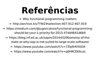 Referências
⇢ Why functional programming matters
⇢ http://archive.li/uTYWZ#selection-407.912-407.919
⇢ https://medium.com/@jugoncalves/functional-programming-
should-be-your-1-priority-for-2015-47dd4641d6b9
⇢ https://blog.inf.ed.ac.uk/sapm/2014/03/06/enemy-of-the-
state-or-why-oop-is-not-suited-to-large-scale-software/
⇢ https://www.youtube.com/watch?v=7Zlp9rKHGD4
⇢ https://www.youtube.com/watch?v=q0HRCEKAcas
 