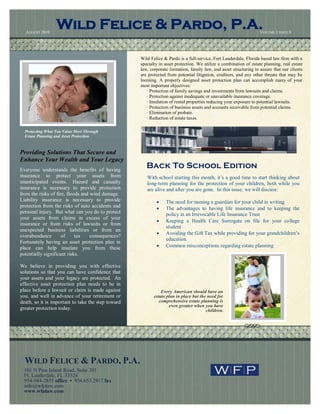 AUGUST 2010
                  Wild Felice & Pardo, P.A.                                                                         VOLUME 1 ISSUE 8




                                                    Wild Felice & Pardo is a full-service, Fort Lauderdale, Florida based law firm with a
                                                    specialty in asset protection. We utilize a combination of estate planning, real estate
                                                    law, corporate formation, family law, and asset structuring to assure that our clients
                                                    are protected from potential litigation, creditors, and any other threats that may be
                                                    looming. A properly designed asset protection plan can accomplish many of your
                                                    most important objectives:
                                                       · Protection of family savings and investments from lawsuits and claims.
                                                       · Protection against inadequate or unavailable insurance coverage.
                                                       · Insulation of rental properties reducing your exposure to potential lawsuits.
                                                       · Protection of business assets and accounts receivable from potential claims.
                                                       · Elimination of probate.
                                                       · Reduction of estate taxes.

  Protecting What You Value Most Through
  Estate Planning and Asset Protection



Providing Solutions That Secure and
Enhance Your Wealth and Your Legacy
Everyone understands the benefits of having
                                                       Back To School Edition
insurance to protect your assets from                  With school starting this month, it’s a good time to start thinking about
unanticipated events. Hazard and casualty              long-term planning for the protection of your children, both while you
insurance is necessary to provide protection           are alive and after you are gone. In this issue, we will discuss:
from the risks of fire, floods and wind damage.
Liability insurance is necessary to provide                     The need for naming a guardian for your child in writing
protection from the risks of auto accidents and                 The advantages to having life insurance and to keeping the
personal injury. But what can you do to protect                  policy in an Irrevocable Life Insurance Trust
your assets from claims in excess of your
                                                                Keeping a Health Care Surrogate on file for your college
insurance or from risks of lawsuits or from
                                                                 student
unexpected business liabilities or from an
                                                                Avoiding the Gift Tax while providing for your grandchildren’s
overabundance        of     tax    consequences?
                                                                 education
Fortunately having an asset protection plan in
place can help insulate you from these                          Common misconceptions regarding estate planning
potentially significant risks.

We believe in providing you with effective
solutions so that you can have confidence that
your assets and your legacy are protected. An
effective asset protection plan needs to be in
place before a lawsuit or claim is made against                Every American should have an
you, and well in advance of your retirement or             estate plan in place but the need for
death, so it is important to take the step toward             comprehensive estate planning is
                                                                   even greater when you have
greater protection today.                                                              children.




  WILD FELICE & PARDO, P.A.
  101 N Pine Island Road, Suite 201
  Ft. Lauderdale, FL 33324
  954-944-2855 office • 954.653.2917 fax
  info@wfplaw.com
  www.wfplaw.com
 