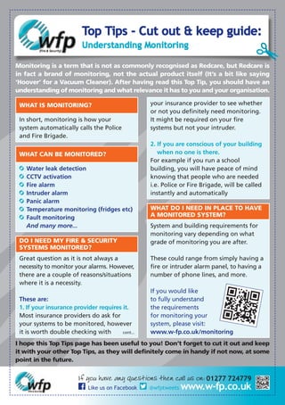 Top Tips - Cut out & keep guide:
Understanding Monitoring
I hope this Top Tips page has been useful to you! Don’t forget to cut it out and keep
it with your other Top Tips, as they will definitely come in handy if not now, at some
point in the future.
If you have any questions then call us on: 01277 724779
Like us on Facebook @wfptweets www.w-fp.co.uk
Monitoring is a term that is not as commonly recognised as Redcare, but Redcare is
in fact a brand of monitoring, not the actual product itself (It’s a bit like saying
‘Hoover’ for a Vacuum Cleaner). After having read this Top Tip, you should have an
understanding of monitoring and what relevance it has to you and your organisation.
WHAT IS MONITORING?
In short, monitoring is how your
system automatically calls the Police
and Fire Brigade.
WHAT CAN BE MONITORED?
Water leak detection
CCTV activation
Fire alarm
Intruder alarm
Panic alarm
Temperature monitoring (fridges etc)
Fault monitoring
And many more...
DO I NEED MY FIRE & SECURITY
SYSTEMS MONITORED?
Great question as it is not always a
necessity to monitor your alarms. However,
there are a couple of reasons/situations
where it is a necessity.
These are:
1. If your insurance provider requires it.
Most insurance providers do ask for
your systems to be monitored, however
it is worth double checking with cont...
your insurance provider to see whether
or not you definitely need monitoring.
It might be required on your fire
systems but not your intruder.
2. If you are conscious of your building
when no one is there.
For example if you run a school
building, you will have peace of mind
knowing that people who are needed
i.e. Police or Fire Brigade, will be called
instantly and automatically
WHAT DO I NEED IN PLACE TO HAVE
A MONITORED SYSTEM?
System and building requirements for
monitoring vary depending on what
grade of monitoring you are after.
These could range from simply having a
fire or intruder alarm panel, to having a
number of phone lines, and more.
If you would like
to fully understand
the requirements
for monitoring your
system, please visit:
www.w-fp.co.uk/monitoring
 