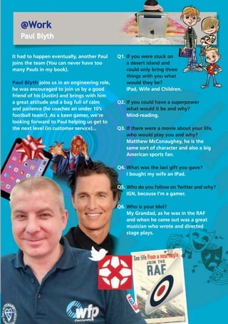 @Work
Paul Blyth
It had to happen eventually, another Paul
joins the team (You can never have too
many Pauls in my book).
Paul Blyth joins us in an engineering role,
he was encouraged to join us by a good
friend of his (Justin) and brings with him
a great attitude and a bag full of calm
and patience (he coaches an under 10’s
football team!). As a keen gamer, we’re
looking forward to Paul helping us get to
the next level (in customer service)...
Q1. If you were stuck on
a desert island and
could only bring three
things with you what
would they be?
IPad, Wife and Children.
Q2. If you could have a superpower
what would it be and why?
Mind-reading.
Q3. If there were a movie about your life,
who would play you and why?
Matthew McConaughey, he is the
same sort of character and also a big
American sports fan.
Q4. What was the last gift you gave?
I bought my wife an IPad.
Q5. Who do you follow on Twitter and why?
IGN, because I'm a gamer.
Q6. Who is your Idol?
My Grandad, as he was in the RAF
and when he came out was a great
musician who wrote and directed
stage plays.
 